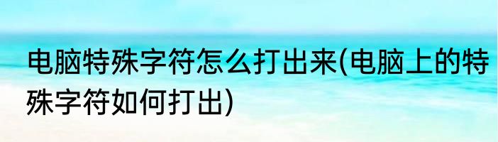 电脑特殊字符怎么打出来(电脑上的特殊字符如何打出)