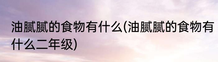 油腻腻的食物有什么(油腻腻的食物有什么二年级)