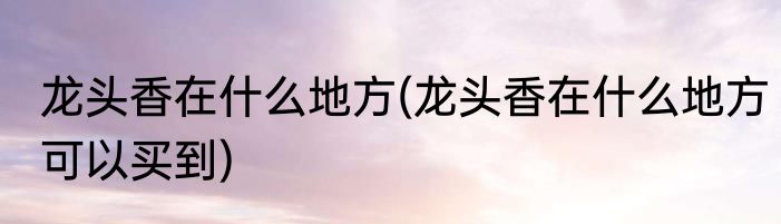 龙头香在什么地方(龙头香在什么地方可以买到)