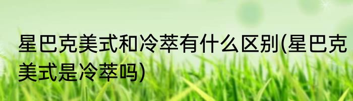 星巴克美式和冷萃有什么区别(星巴克美式是冷萃吗)