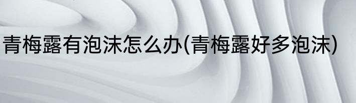 青梅露有泡沫怎么办(青梅露好多泡沫)