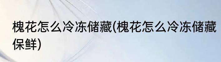 槐花怎么冷冻储藏(槐花怎么冷冻储藏保鲜)