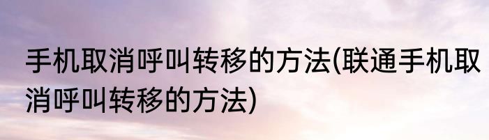手机取消呼叫转移的方法(联通手机取消呼叫转移的方法)