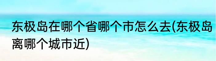 东极岛在哪个省哪个市怎么去(东极岛离哪个城市近)