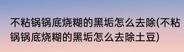 不粘锅锅底烧糊的黑垢怎么去除(不粘锅锅底烧糊的黑垢怎么去除土豆)