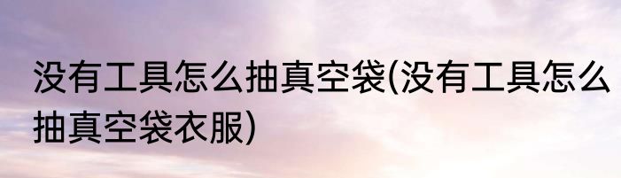 没有工具怎么抽真空袋(没有工具怎么抽真空袋衣服)