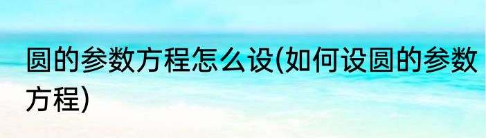 圆的参数方程怎么设(如何设圆的参数方程)