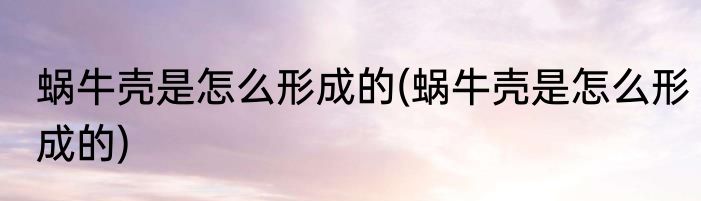 蜗牛壳是怎么形成的(蜗牛壳是怎么形成的)