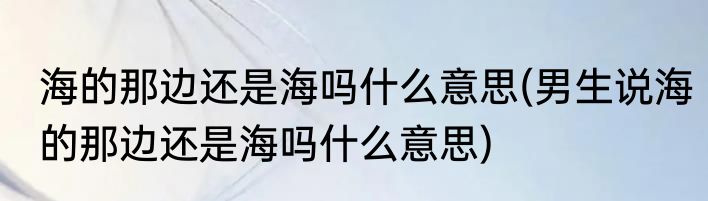 海的那边还是海吗什么意思(男生说海的那边还是海吗什么意思)