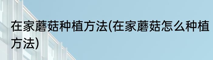 在家蘑菇种植方法(在家蘑菇怎么种植方法)