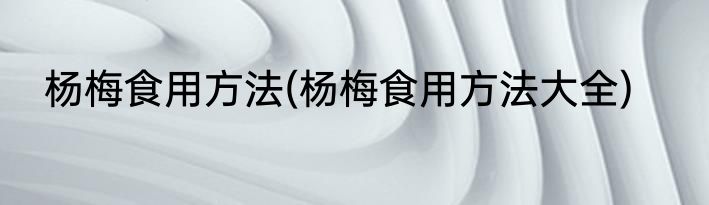 杨梅食用方法(杨梅食用方法大全)