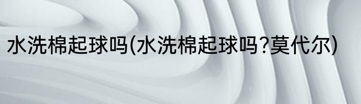 水洗棉起球吗(水洗棉起球吗?莫代尔)