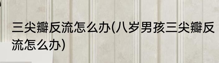 三尖瓣反流怎么办(八岁男孩三尖瓣反流怎么办)