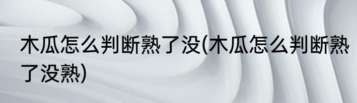 木瓜怎么判断熟了没(木瓜怎么判断熟了没熟)
