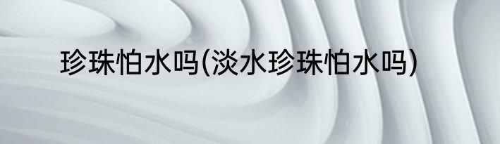 珍珠怕水吗(淡水珍珠怕水吗)