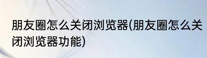 朋友圈怎么关闭浏览器(朋友圈怎么关闭浏览器功能)