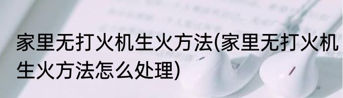 家里无打火机生火方法(家里无打火机生火方法怎么处理)