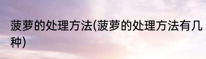 菠萝的处理方法(菠萝的处理方法有几种)