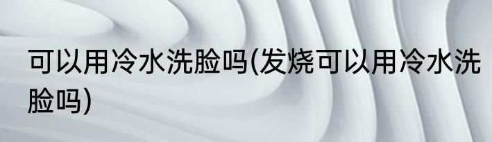 可以用冷水洗脸吗(发烧可以用冷水洗脸吗)