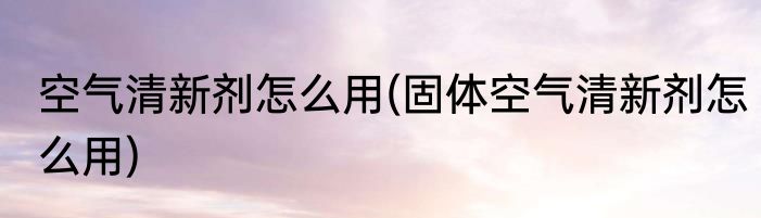 空气清新剂怎么用(固体空气清新剂怎么用)