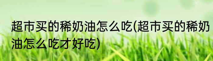 超市买的稀奶油怎么吃(超市买的稀奶油怎么吃才好吃)