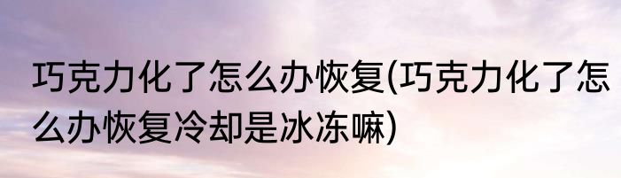 巧克力化了怎么办恢复(巧克力化了怎么办恢复冷却是冰冻嘛)