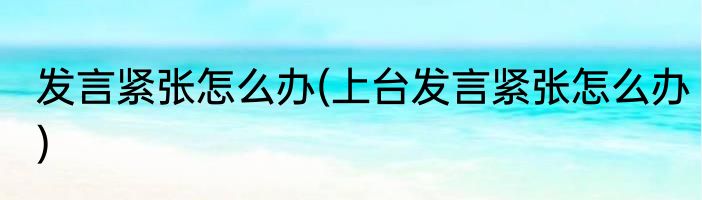 发言紧张怎么办(上台发言紧张怎么办)