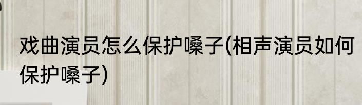 戏曲演员怎么保护嗓子(相声演员如何保护嗓子)