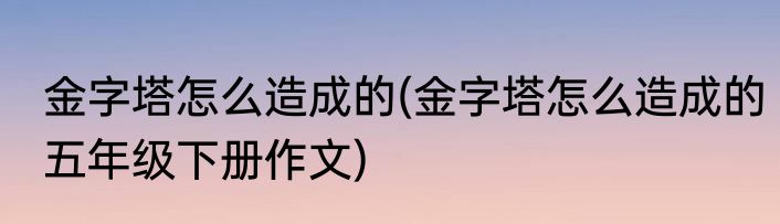 金字塔怎么造成的(金字塔怎么造成的五年级下册作文)