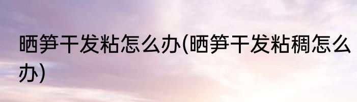 晒笋干发粘怎么办(晒笋干发粘稠怎么办)