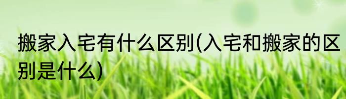 搬家入宅有什么区别(入宅和搬家的区别是什么)