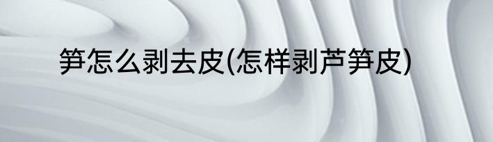 笋怎么剥去皮(怎样剥芦笋皮)