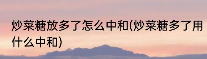 炒菜糖放多了怎么中和(炒菜糖多了用什么中和)