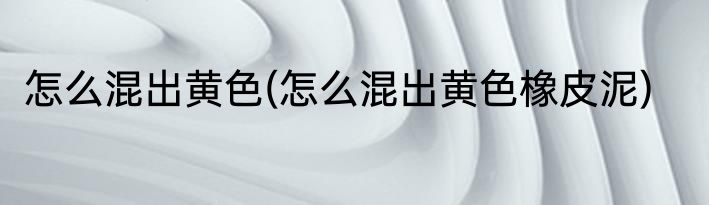 怎么混出黄色(怎么混出黄色橡皮泥)