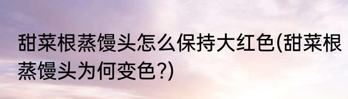 甜菜根蒸馒头怎么保持大红色(甜菜根蒸馒头为何变色?)