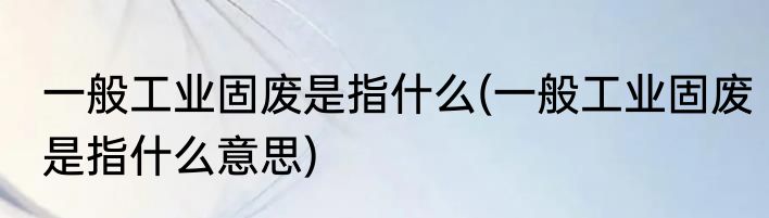 一般工业固废是指什么(一般工业固废是指什么意思)