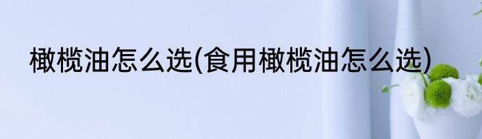 橄榄油怎么选(食用橄榄油怎么选)