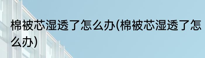 棉被芯湿透了怎么办(棉被芯湿透了怎么办)