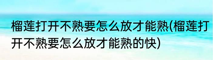 榴莲打开不熟要怎么放才能熟(榴莲打开不熟要怎么放才能熟的快)