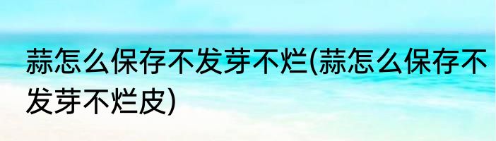 蒜怎么保存不发芽不烂(蒜怎么保存不发芽不烂皮)