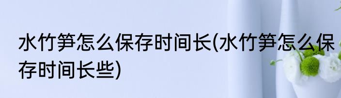 水竹笋怎么保存时间长(水竹笋怎么保存时间长些)