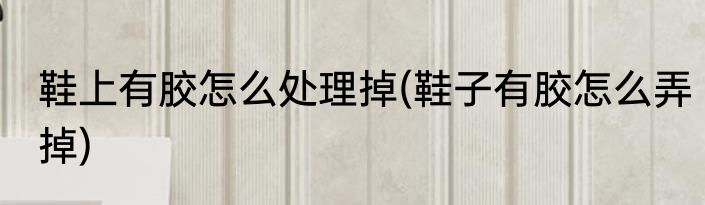 鞋上有胶怎么处理掉(鞋子有胶怎么弄掉)