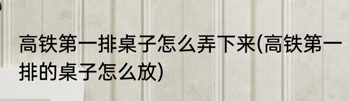 高铁第一排桌子怎么弄下来(高铁第一排的桌子怎么放)