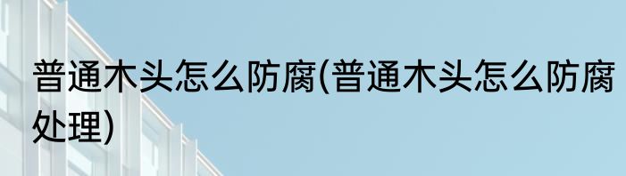 普通木头怎么防腐(普通木头怎么防腐处理)