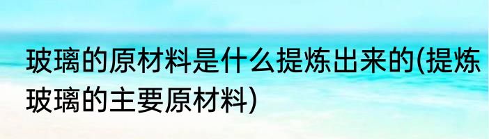 玻璃的原材料是什么提炼出来的(提炼玻璃的主要原材料)