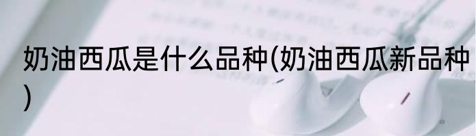 奶油西瓜是什么品种(奶油西瓜新品种)