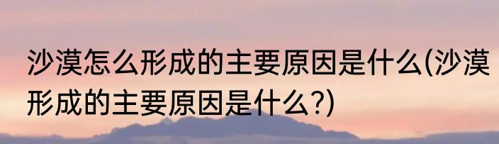 沙漠怎么形成的主要原因是什么(沙漠形成的主要原因是什么?)