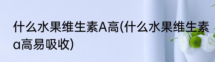 什么水果维生素A高(什么水果维生素a高易吸收)