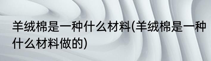 羊绒棉是一种什么材料(羊绒棉是一种什么材料做的)