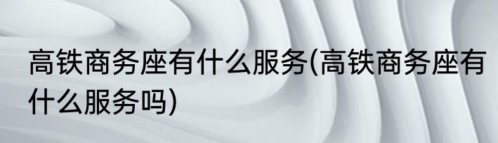 高铁商务座有什么服务(高铁商务座有什么服务吗)